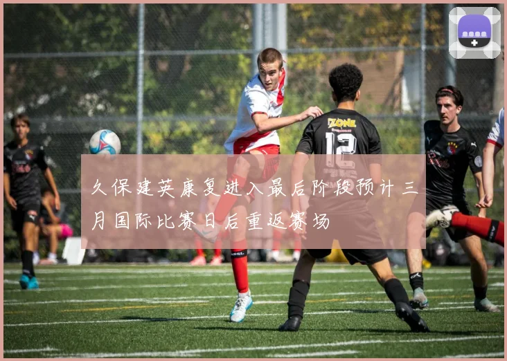 久保建英康复进入最后阶段预计三月国际比赛日后重返赛场