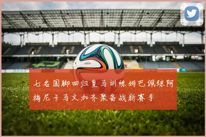 七名国脚回归皇马训练姆巴佩琼阿梅尼卡马文加齐聚备战新赛季