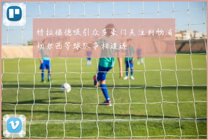 特拉福德吸引众多豪门关注利物浦切尔西等球队争相追逐
