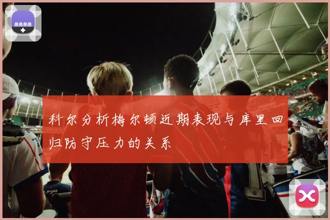科尔分析梅尔顿近期表现与库里回归防守压力的关系