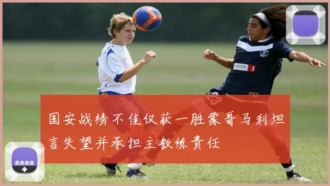 国安战绩不佳仅获一胜蒙哥马利坦言失望并承担主教练责任