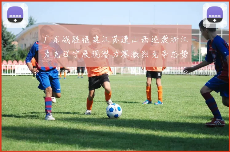 广东战胜福建江苏遭山西逆袭浙江力克辽宁展现潜力赛激烈竞争态势