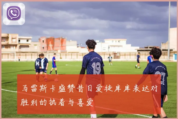 马雷斯卡盛赞昔日爱徒库库表达对胜利的执着与喜爱