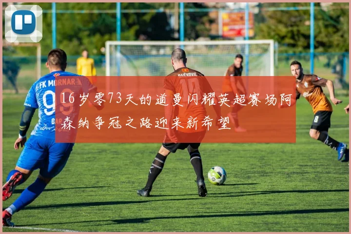 16岁零73天的道曼闪耀英超赛场阿森纳争冠之路迎来新希望