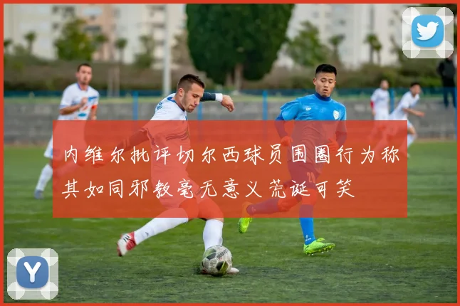 内维尔批评切尔西球员围圈行为称其如同邪教毫无意义荒诞可笑
