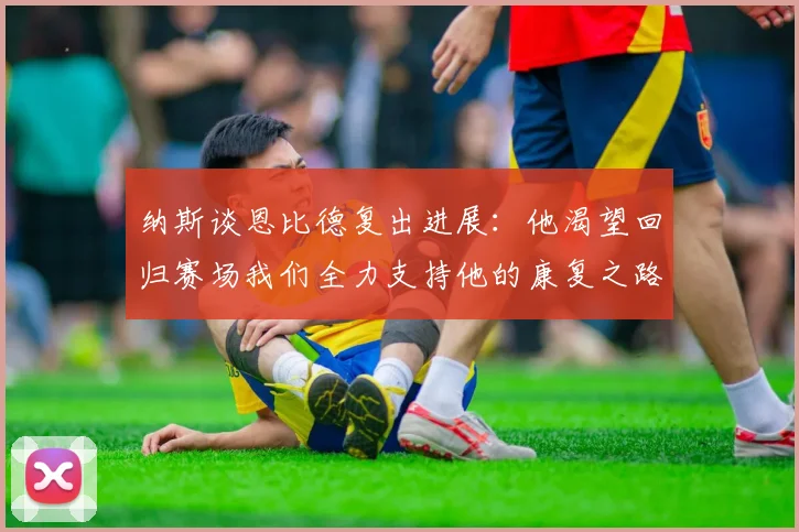 纳斯谈恩比德复出进展：他渴望回归赛场我们全力支持他的康复之路
