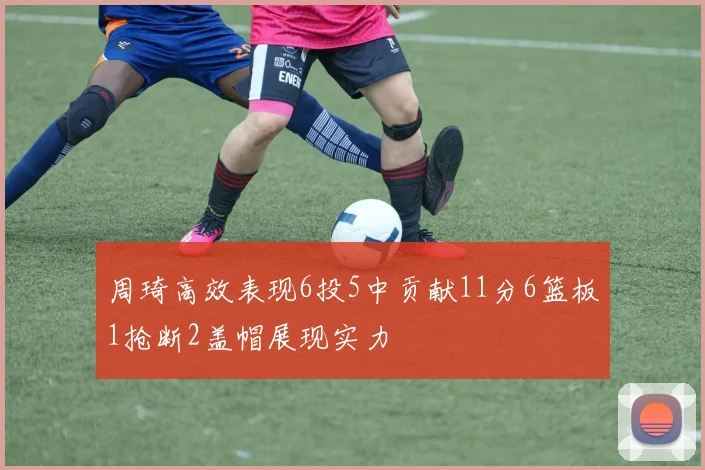 周琦高效表现6投5中贡献11分6篮板1抢断2盖帽展现实力