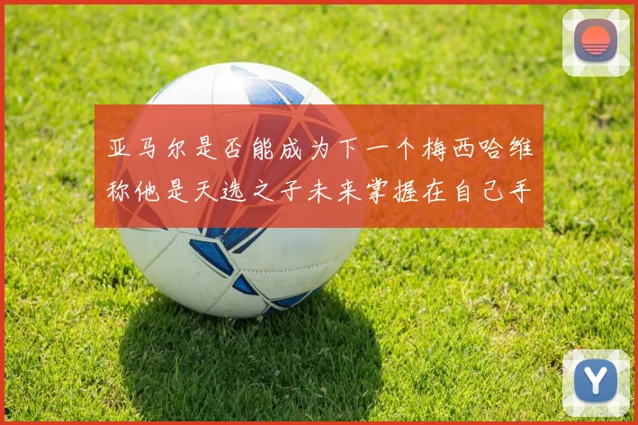 亚马尔是否能成为下一个梅西哈维称他是天选之子未来掌握在自己手中
