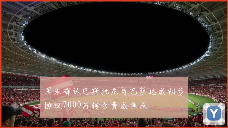 国米确认巴斯托尼与巴萨达成初步协议7000万转会费成焦点