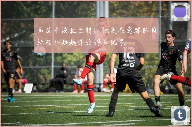 乌度卡谈杜兰特：他更在意球队目标而非超越乔丹得分纪录