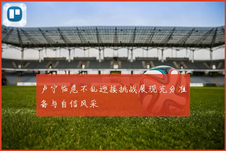 卢宁临危不乱迎接挑战展现充分准备与自信风采