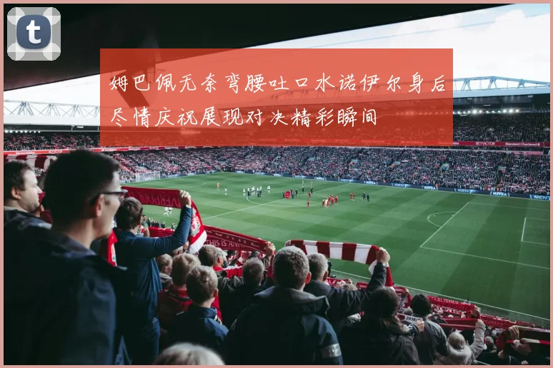 姆巴佩无奈弯腰吐口水诺伊尔身后尽情庆祝展现对决精彩瞬间