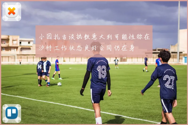 小因扎吉谈执教意大利可能性称在沙特工作状态良好合同仍在身