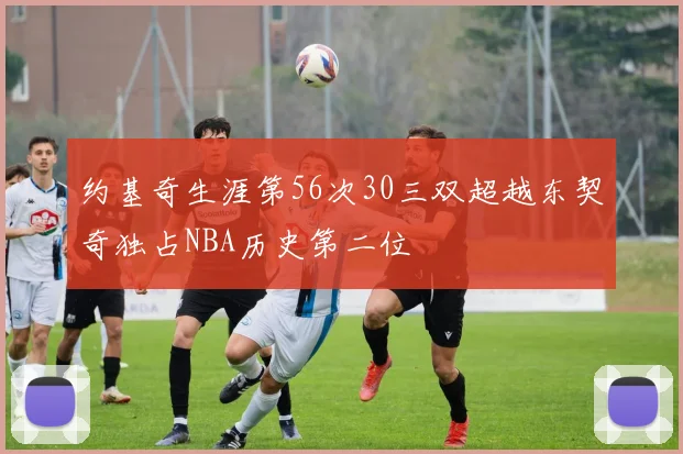 约基奇生涯第56次30三双超越东契奇独占NBA历史第二位