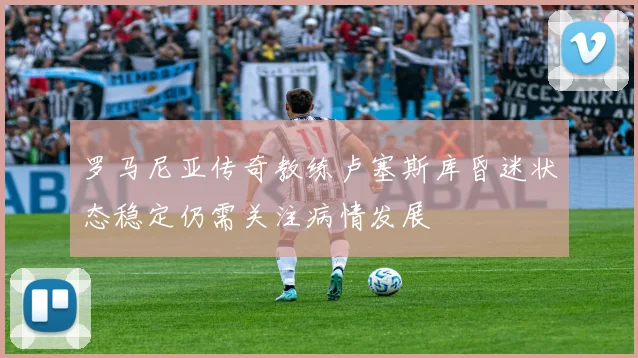罗马尼亚传奇教练卢塞斯库昏迷状态稳定仍需关注病情发展