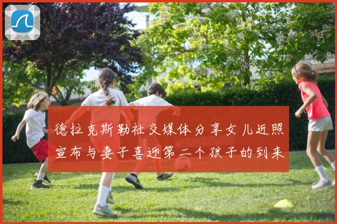德拉克斯勒社交媒体分享女儿近照宣布与妻子喜迎第二个孩子的到来